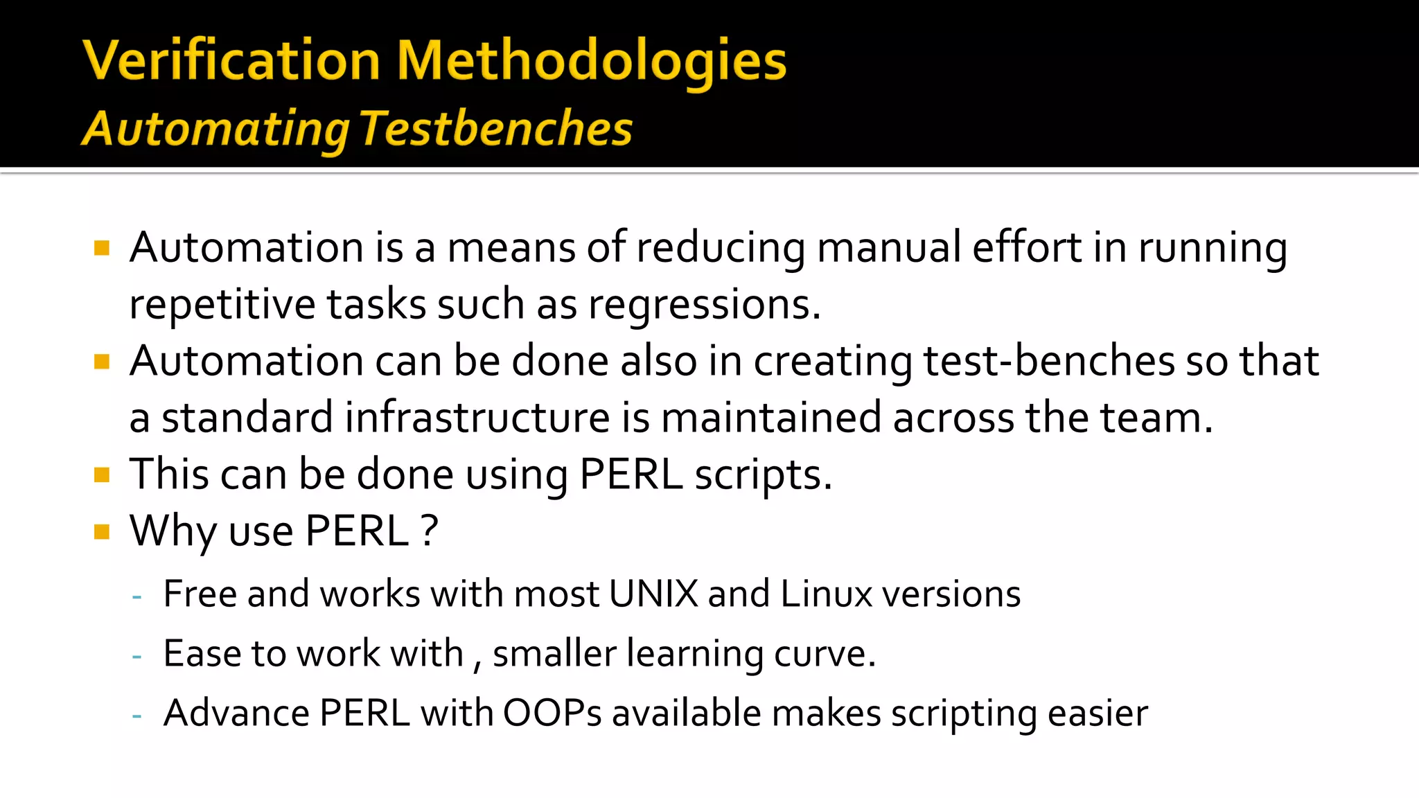  Automation is a means of reducing manual effort in running
repetitive tasks such as regressions.
 Automation can be done also in creating test-benches so that
a standard infrastructure is maintained across the team.
 This can be done using PERL scripts.
 Why use PERL ?
- Free and works with most UNIX and Linux versions
- Ease to work with , smaller learning curve.
- Advance PERL with OOPs available makes scripting easier
 