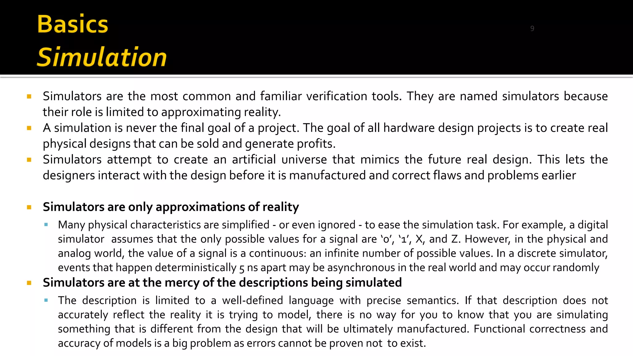  Simulators are the most common and familiar verification tools. They are named simulators because
their role is limited to approximating reality.
 A simulation is never the final goal of a project. The goal of all hardware design projects is to create real
physical designs that can be sold and generate profits.
 Simulators attempt to create an artificial universe that mimics the future real design. This lets the
designers interact with the design before it is manufactured and correct flaws and problems earlier
 Simulators are only approximations of reality
▪ Many physical characteristics are simplified - or even ignored - to ease the simulation task. For example, a digital
simulator assumes that the only possible values for a signal are ‘0’, ‘1’, X, and Z. However, in the physical and
analog world, the value of a signal is a continuous: an infinite number of possible values. In a discrete simulator,
events that happen deterministically 5 ns apart may be asynchronous in the real world and may occur randomly
 Simulators are at the mercy of the descriptions being simulated
▪ The description is limited to a well-defined language with precise semantics. If that description does not
accurately reflect the reality it is trying to model, there is no way for you to know that you are simulating
something that is different from the design that will be ultimately manufactured. Functional correctness and
accuracy of models is a big problem as errors cannot be proven not to exist.
9
 