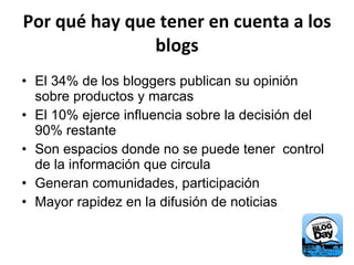 Por qué hay que tener en cuenta a los blogs El 34% de los bloggers publican su opinión sobre productos y marcas El 10% ejerce influencia sobre la decisión del 90% restante Son espacios donde no se puede tener  control de la información que circula Generan comunidades, participación Mayor rapidez en la difusión de noticias 