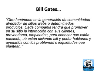 Bill Gates… “ Otro fenómeno es la generación de comunidades alrededor de sitios webs o determinados productos. Cada compañía tendrá que promover en su sitio la interacción con sus clientes, proveedores, empleados, para conocer que están pasando, ué están diciendo allí y poder hablarles y ayudarlos con los problemas o inquietudes que plantean.” 