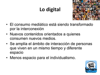 Lo digital El consumo mediático está siendo transformado por la interconexión Nuevos contenidos orientados a quienes consumen nuevos medios. Se amplía el ámbito de interacción de personas que viven en un mismo tiempo y diferente espacio  Menos espacio para el individualismo. 
