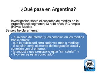 ¿Qué pasa en Argentina? Investigación sobre el consumo de medios de la Argentina del segmento 13 a 40 años, BC amplio (Havas Media).  Se percibe claramente: -  el avance de Internet y los cambios en los medios tradicionales; - que la publicidad será cada vez más a medida; - el celular como elemento de integración social y conexión con el entorno; - la angustia que presupone estar "sin celular"; y - "Hoy ser es estar conectado". 