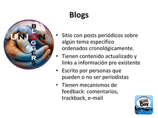 Blogs Sitio con posts periódicos sobre algún tema específico ordenados cronológicamente. Tienen contenido actualizado y links a información pre existente Escrito por personas que pueden o no ser periodistas Tienen mecanismos de feedback: comentarios, trackback, e-mail 