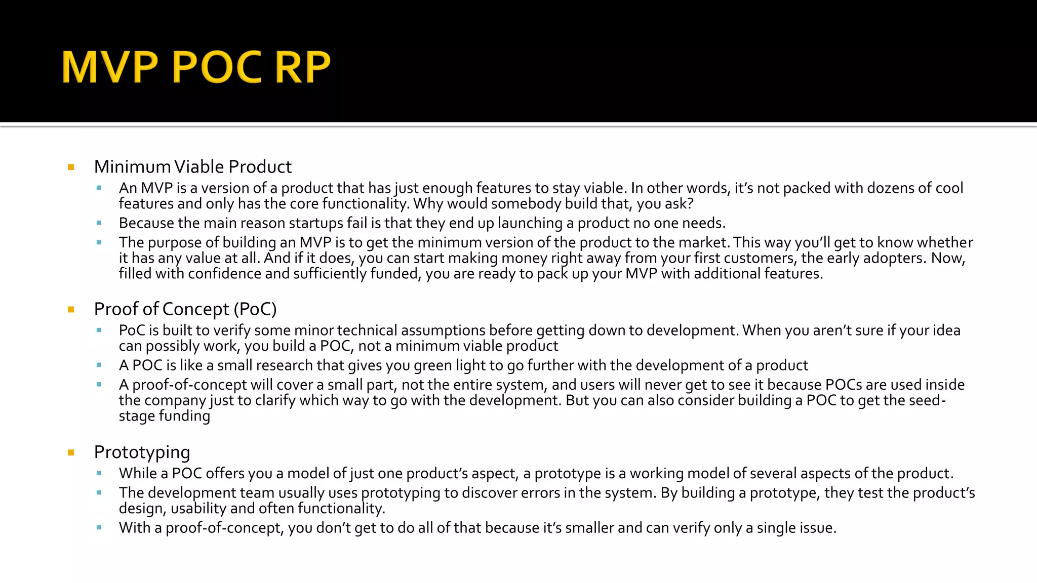  MinimumViable Product
▪ An MVP is a version of a product that has just enough features to stay viable. In other words, it’s not packed with dozens of cool
features and only has the core functionality. Why would somebody build that, you ask?
▪ Because the main reason startups fail is that they end up launching a product no one needs.
▪ The purpose of building an MVP is to get the minimum version of the product to the market.This way you’ll get to know whether
it has any value at all. And if it does, you can start making money right away from your first customers, the early adopters. Now,
filled with confidence and sufficiently funded, you are ready to pack up your MVP with additional features.
 Proof of Concept (PoC)
▪ PoC is built to verify some minor technical assumptions before getting down to development. When you aren’t sure if your idea
can possibly work, you build a POC, not a minimum viable product
▪ A POC is like a small research that gives you green light to go further with the development of a product
▪ A proof-of-concept will cover a small part, not the entire system, and users will never get to see it because POCs are used inside
the company just to clarify which way to go with the development. But you can also consider building a POC to get the seed-
stage funding
 Prototyping
▪ While a POC offers you a model of just one product’s aspect, a prototype is a working model of several aspects of the product.
▪ The development team usually uses prototyping to discover errors in the system. By building a prototype, they test the product’s
design, usability and often functionality.
▪ With a proof-of-concept, you don’t get to do all of that because it’s smaller and can verify only a single issue.
 