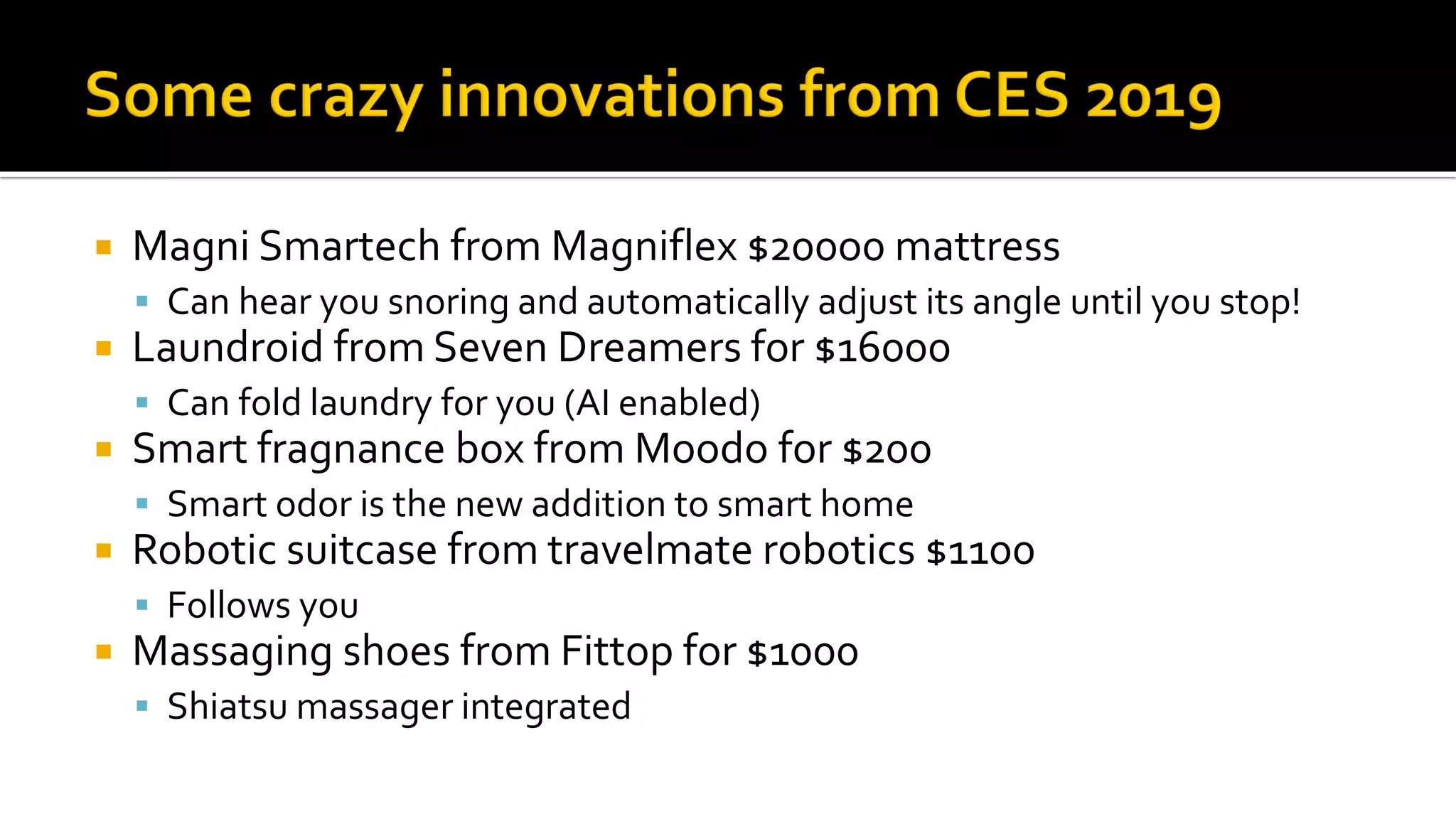  Magni Smartech from Magniflex $200o0 mattress
▪ Can hear you snoring and automatically adjust its angle until you stop!
 Laundroid from Seven Dreamers for $16000
▪ Can fold laundry for you (AI enabled)
 Smart fragnance box from Moodo for $200
▪ Smart odor is the new addition to smart home
 Robotic suitcase from travelmate robotics $1100
▪ Follows you
 Massaging shoes from Fittop for $1000
▪ Shiatsu massager integrated
 