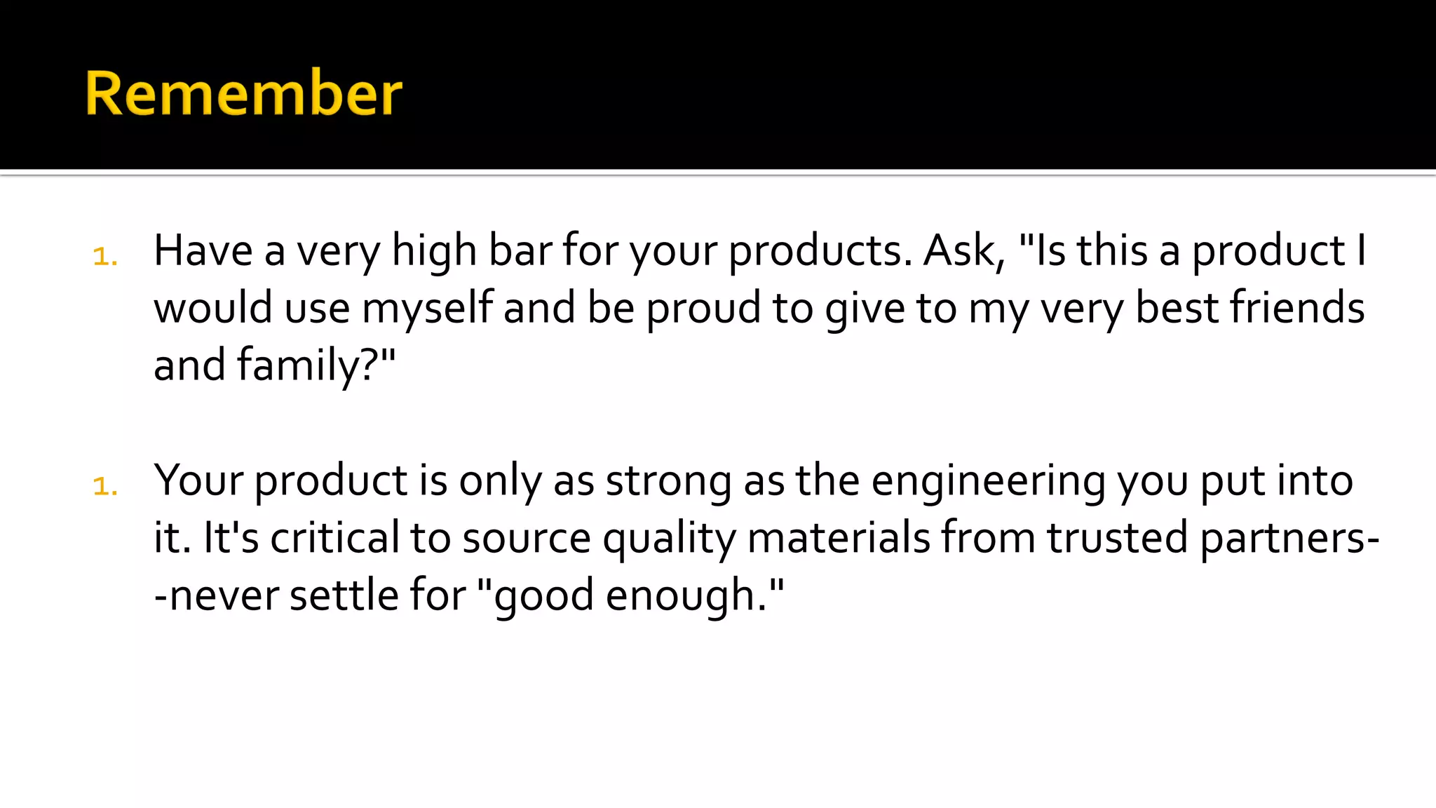 1. Have a very high bar for your products. Ask, "Is this a product I
would use myself and be proud to give to my very best friends
and family?"
1. Your product is only as strong as the engineering you put into
it. It's critical to source quality materials from trusted partners-
-never settle for "good enough."
 