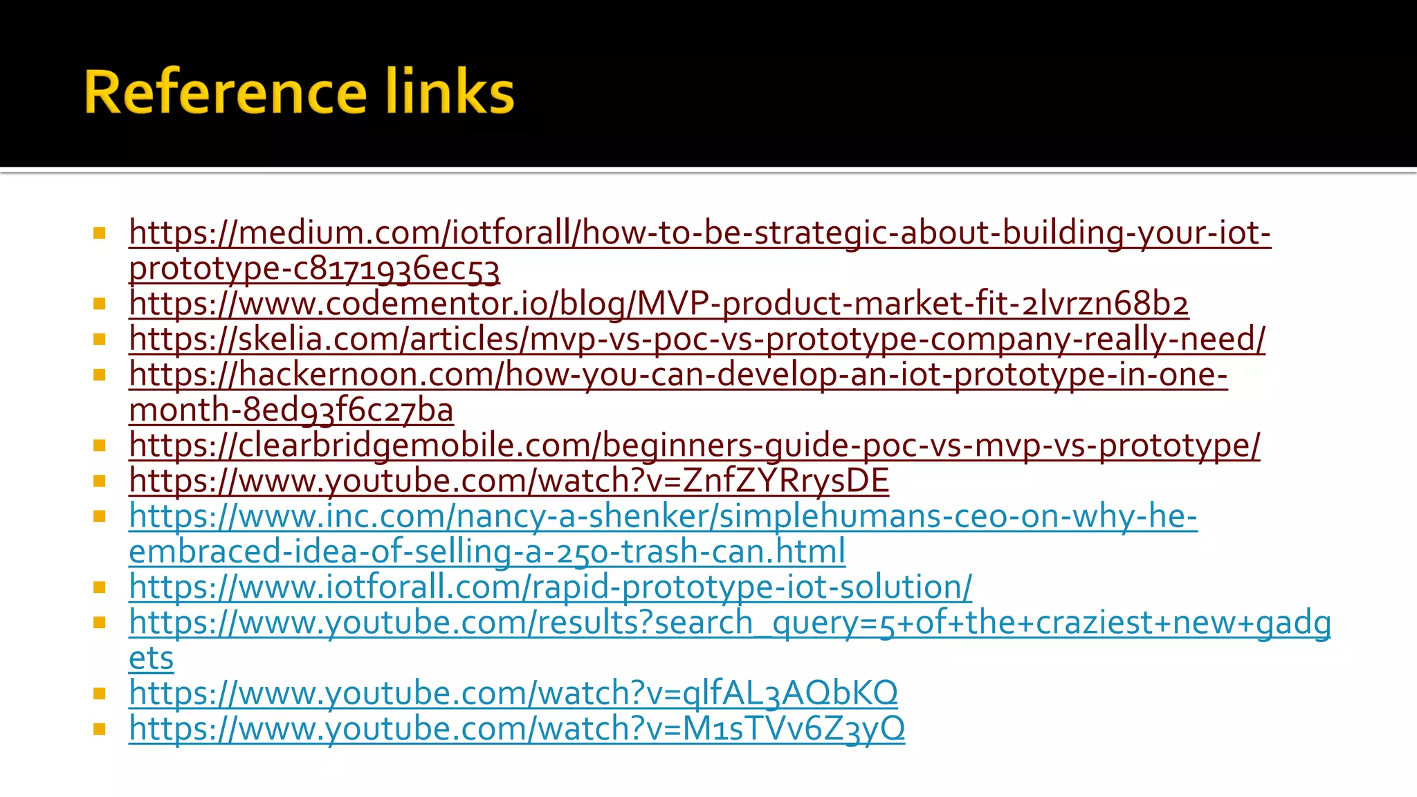  https://medium.com/iotforall/how-to-be-strategic-about-building-your-iot-
prototype-c8171936ec53
 https://www.codementor.io/blog/MVP-product-market-fit-2lvrzn68b2
 https://skelia.com/articles/mvp-vs-poc-vs-prototype-company-really-need/
 https://hackernoon.com/how-you-can-develop-an-iot-prototype-in-one-
month-8ed93f6c27ba
 https://clearbridgemobile.com/beginners-guide-poc-vs-mvp-vs-prototype/
 https://www.youtube.com/watch?v=ZnfZYRrysDE
 https://www.inc.com/nancy-a-shenker/simplehumans-ceo-on-why-he-
embraced-idea-of-selling-a-250-trash-can.html
 https://www.iotforall.com/rapid-prototype-iot-solution/
 https://www.youtube.com/results?search_query=5+of+the+craziest+new+gadg
ets
 https://www.youtube.com/watch?v=qlfAL3AQbKQ
 https://www.youtube.com/watch?v=M1sTVv6Z3yQ
 