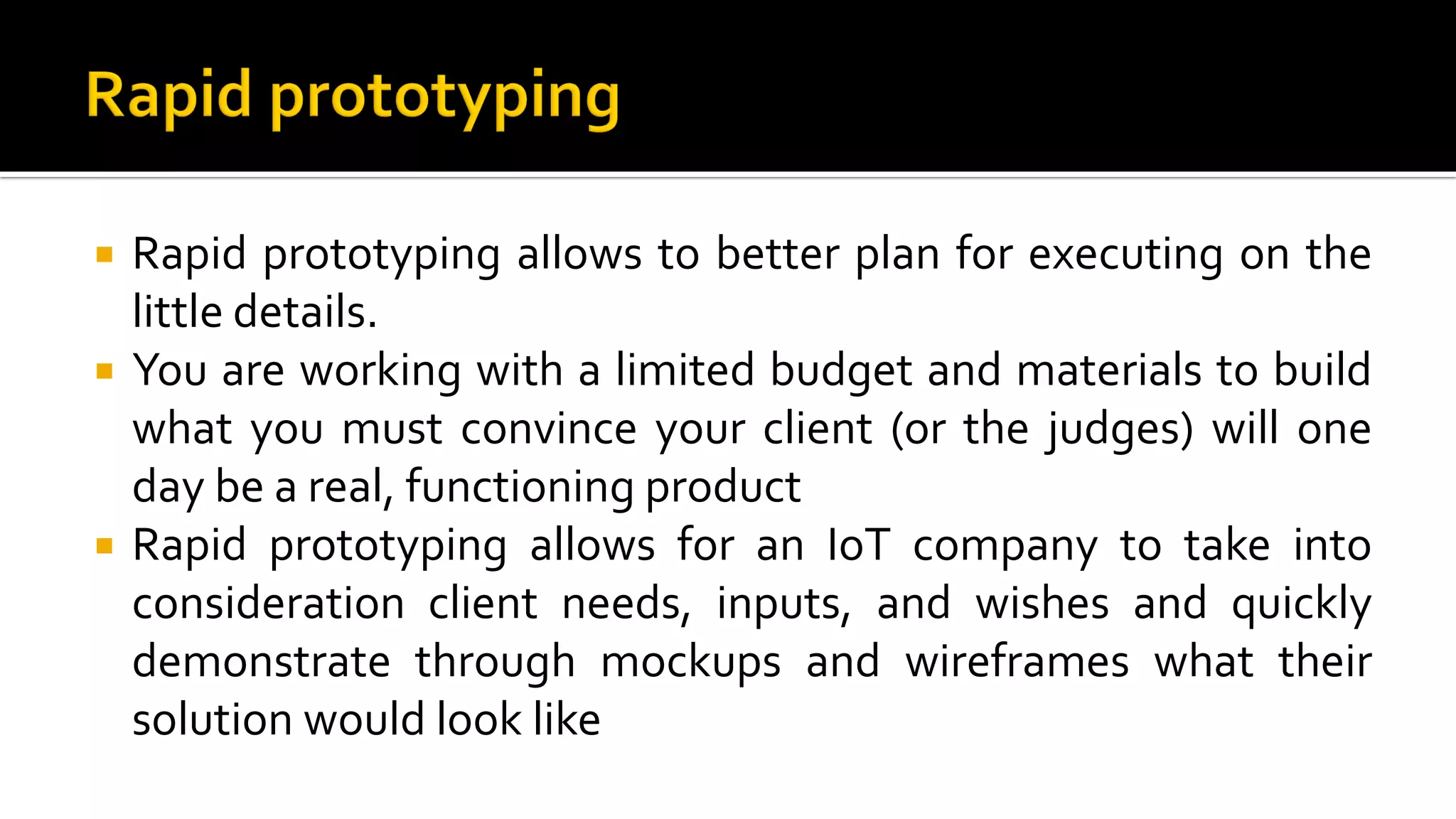  Rapid prototyping allows to better plan for executing on the
little details.
 You are working with a limited budget and materials to build
what you must convince your client (or the judges) will one
day be a real, functioning product
 Rapid prototyping allows for an IoT company to take into
consideration client needs, inputs, and wishes and quickly
demonstrate through mockups and wireframes what their
solution would look like
 