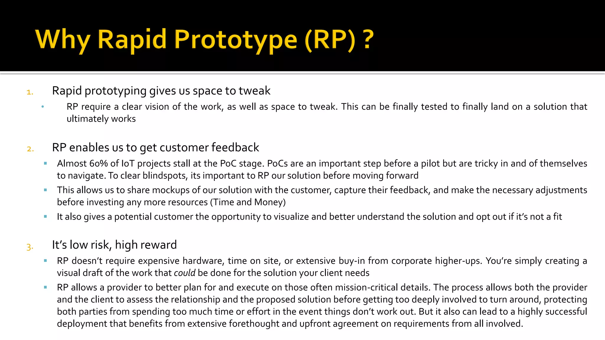 1. Rapid prototyping gives us space to tweak
• RP require a clear vision of the work, as well as space to tweak. This can be finally tested to finally land on a solution that
ultimately works
2. RP enables us to get customer feedback
▪ Almost 60% of IoT projects stall at the PoC stage. PoCs are an important step before a pilot but are tricky in and of themselves
to navigate. To clear blindspots, its important to RP our solution before moving forward
▪ This allows us to share mockups of our solution with the customer, capture their feedback, and make the necessary adjustments
before investing any more resources (Time and Money)
▪ It also gives a potential customer the opportunity to visualize and better understand the solution and opt out if it’s not a fit
3. It’s low risk, high reward
▪ RP doesn’t require expensive hardware, time on site, or extensive buy-in from corporate higher-ups. You’re simply creating a
visual draft of the work that could be done for the solution your client needs
▪ RP allows a provider to better plan for and execute on those often mission-critical details. The process allows both the provider
and the client to assess the relationship and the proposed solution before getting too deeply involved to turn around, protecting
both parties from spending too much time or effort in the event things don’t work out. But it also can lead to a highly successful
deployment that benefits from extensive forethought and upfront agreement on requirements from all involved.
 