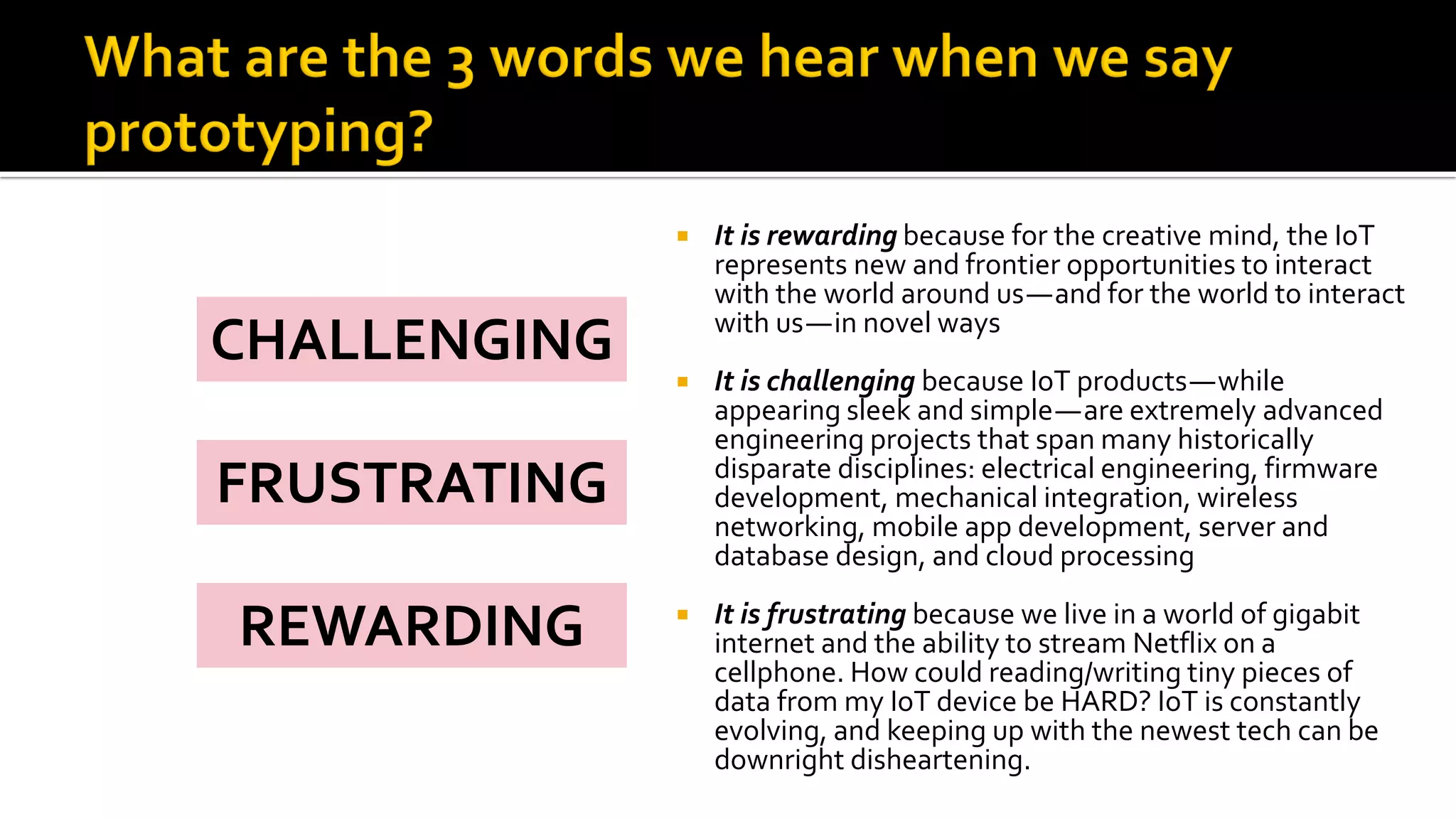  It is rewarding because for the creative mind, the IoT
represents new and frontier opportunities to interact
with the world around us—and for the world to interact
with us—in novel ways
 It is challenging because IoT products—while
appearing sleek and simple—are extremely advanced
engineering projects that span many historically
disparate disciplines: electrical engineering, firmware
development, mechanical integration, wireless
networking, mobile app development, server and
database design, and cloud processing
 It is frustrating because we live in a world of gigabit
internet and the ability to stream Netflix on a
cellphone. How could reading/writing tiny pieces of
data from my IoT device be HARD? IoT is constantly
evolving, and keeping up with the newest tech can be
downright disheartening.
CHALLENGING
FRUSTRATING
REWARDING
 