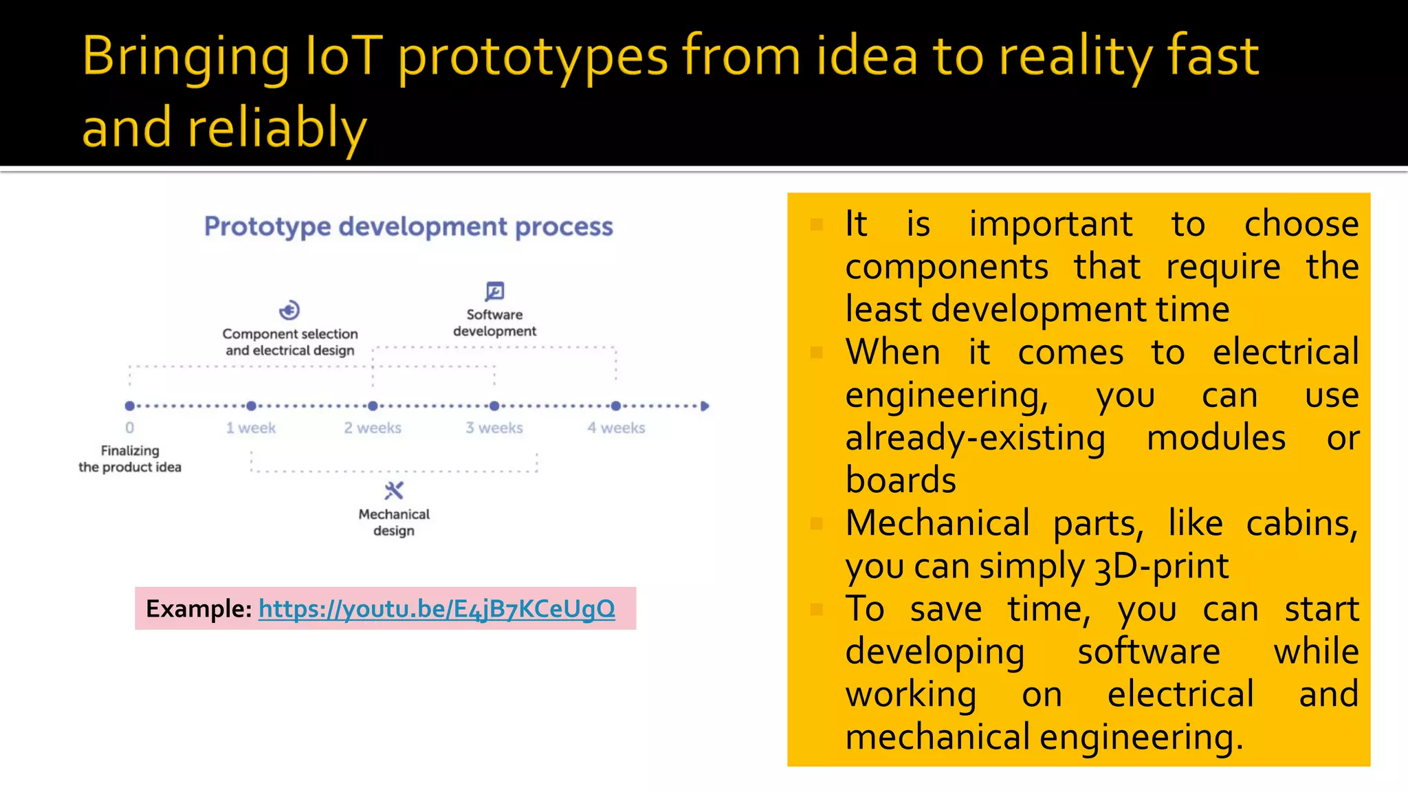  It is important to choose
components that require the
least development time
 When it comes to electrical
engineering, you can use
already-existing modules or
boards
 Mechanical parts, like cabins,
you can simply 3D-print
 To save time, you can start
developing software while
working on electrical and
mechanical engineering.
Example: https://youtu.be/E4jB7KCeUgQ
 