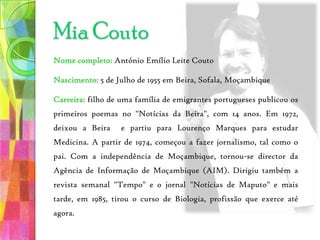 Mia CoutoNome completo: António Emílio Leite CoutoNascimento: 5 de Julho de 1955 em Beira, Sofala, MoçambiqueCarreira: filho de uma família de emigrantes portugueses publicou os primeiros poemas no "Notícias da Beira", com 14 anos. Em 1972, deixou a Beira  e partiu para Lourenço Marques para estudar Medicina. A partir de 1974, começou a fazer jornalismo, tal como o pai. Com a independência de Moçambique, tornou-se director da Agência de Informação de Moçambique (AIM). Dirigiu também a revista semanal "Tempo" e o jornal "Notícias de Maputo" e mais tarde, em 1985, tirou o curso de Biologia, profissão que exerce até agora. 