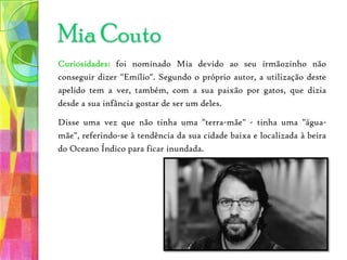 Curiosidades: foi nominado Mia devido ao seu irmãozinho não conseguir dizer "Emílio". Segundo o próprio autor, a utilização deste apelido tem a ver, também, com a sua paixão por gatos, que dizia desde a sua infância gostar de ser um deles.Disse uma vez que não tinha uma "terra-mãe" - tinha uma "água-mãe", referindo-se à tendência da sua cidade baixa e localizada à beira do Oceano Índico para ficar inundada.Mia Couto