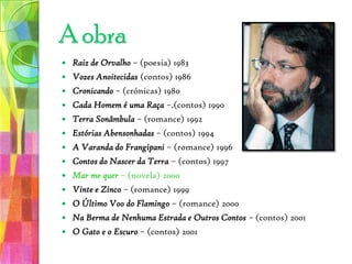 Raiz de Orvalho – (poesia) 1983Vozes Anoitecidas (contos) 1986Cronicando – (crónicas) 1980Cada Homem é uma Raça –.(contos) 1990Terra Sonâmbula – (romance) 1992 Estórias Abensonhadas– (contos) 1994A Varanda do Frangipani – (romance) 1996Contos do Nascer da Terra – (contos) 1997 Mar me quer – (novela) 2000Vinte e Zinco – (romance)1999O Último Voo do Flamingo – (romance)2000Na Berma de Nenhuma Estrada e Outros Contos – (contos)2001 O Gato e o Escuro – (contos)2001 A obra