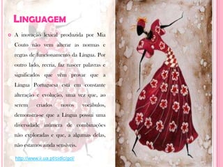 LinguagemA inovação lexical produzida por Mia Couto não vem alterar as normas e regras de funcionamento da Língua. Por outro lado, recria, faz nascer palavras e significados que vêm provar que a Língua Portuguesa está em constante alteração e evolução, uma vez que, ao serem criados novos vocábulos, demonstra-se que a Língua possui uma diversidade inúmera de combinações não exploradas e que, a algumas delas, não estamos ainda sensíveis.http://www.ii.ua.pt/cidlc/gcl/