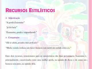 Recursos Estilísticos Adjectivação“A gorda Luarmina”“já foi bela”“Luarmina, gorda e engordurada”Comparação“Ela se afasta, pesada como pelicano.” “Minha vizinha reclama não haver homem com miolo tão miúdo como eu.”Estes dois recursos, remetem-nos para as características das duas personagens. Luarmina é, principalmente, caracterizada como uma mulher gorda, na opinião de Zeca; e ele como um homem sem juízo, na opinião dela.