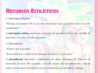 Recursos Estilísticos Interrogação Retórica“Será que são mentiras? Se eu, que não testemunhei o que eu próprio relato, me acabo acreditando?”A interrogação retórica mostra-nos a incerteza do passado de Zeca, que a pedido de Luarmina, vai sendo revelado aos poucos.Personificação“O mar é que tem culpas”“[o arco-íris] tem o serviço só de fantasiar, de ensinar o céu a sonhar”A personificação demonstra a importância de alguns elementos da Natureza no desenrolar da acção. Por exemplo, o mar foi sempre algo que influenciou a vida de todas as personagens, tornando-se um foco central das suas memórias e diálogos.
