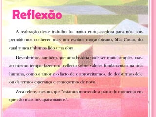 ReflexãoA realização deste trabalho foi muito enriquecedora para nós, pois permitiu-nos conhecer mais um escritor moçambicano, Mia Couto, do qual nunca tínhamos lido uma obra.Descobrimos, também, que uma história pode ser muito simples, mas, ao mesmo tempo, fazer-nos  reflectir sobre valores fundamentais na vida humana, como o amor e o facto de o aproveitarmos, de desistirmos dele ou de termos esperança e começarmos de novo.Zeca refere, mesmo, que “estamos morrendo a partir do momento em que não mais nos apaixonamos”. 