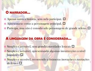 O narrador…Apenas narra a história, sem nela participar. Apresenta-se como a personagem principal. Participa, mas não é considerado personagem de grande relevo. Simples e acessível, sem grandes novidades lexicais Simples e acessível, apresentando algumas incorrecções a nível linguístico Simples e acessível, recorrendo a inúmeras inovações e recriações do léxico A linguagem da obra é considerada…