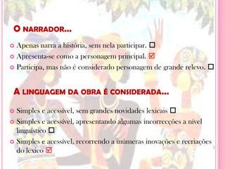 O narrador…Apenas narra a história, sem nela participar. Apresenta-se como a personagem principal.Participa, mas não é considerado personagem de grande relevo. Simples e acessível, sem grandes novidades lexicais Simples e acessível, apresentando algumas incorrecções a nível linguístico Simples e acessível, recorrendo a inúmeras inovações e recriações do léxico A linguagem da obra é considerada…