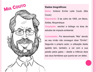 Mia CoutoDados biográficos:Nome: António Emílio Leite Couto (Mia Couto) Nascimento: 5 de Julho de 1955, em Beira, Sofala, MoçambiqueOcupações: escritor e biólogo na área de estudos de impacto ambientalCuriosidades:Foi denominado “Mia” devido ao seu irmão não conseguir dizer "Emílio". Segundo o próprio autor, a utilização deste apelido tem, também, a ver com a sua paixão pelos gatos – desde a infância dizia aos seus familiares que queria ser um deles.