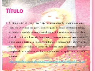 TítuloO título Mar me quer não é apenas uma variação poética dos versos “bem-me-quer, mal-me-quer”, com os quais as moças costumam indagar ao destino a verdade de um possível amor. A formulação insere na obra, já desde o início, a força do desejo que reconstrói mundos. Assim como o mar quer a terra e a busca em infinitos e entrecortados abraços, da mesma forma se coloca o desejo do homem pela mulher; também de completude é a relação de luz e sombra ou, se quisermos, razão e intuição.http://www.fflch.usp.br/dlcv/posgraduacao/ecl/pdf/via02/via02_21.pdf