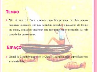 TempoNão há uma referência temporal específica presente na obra, apenas pequenas indicações que nos permitem perceber a passagem do tempo ou, então, constantes analepses que nos remetem às memórias da vida passada das personagens.Litoral de Moçambique; casas de Zeca e Luarmina, mais especificamente a varanda dela.Espaço