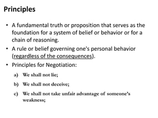 Principles
• A fundamental truth or proposition that serves as the
foundation for a system of belief or behavior or for a
chain of reasoning.
• A rule or belief governing one's personal behavior
(regardless of the consequences).
• Principles for Negotiation:
a) We shall not lie;
b) We shall not deceive;
c) We shall not take unfair advantage of someone’s
weakness;
 