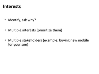 Interests
• Identify, ask why?
• Multiple interests (prioritize them)
• Multiple stakeholders (example: buying new mobile
for your son)
 