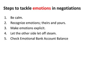Steps to tackle emotions in negotiations
1. Be calm.
2. Recognize emotions; theirs and yours.
3. Make emotions explicit.
4. Let the other side let off steam.
5. Check Emotional Bank Account Balance
 