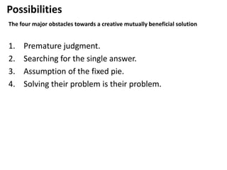Possibilities
The four major obstacles towards a creative mutually beneficial solution
1. Premature judgment.
2. Searching for the single answer.
3. Assumption of the fixed pie.
4. Solving their problem is their problem.
 