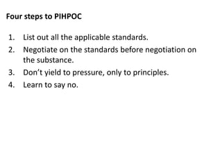 Four steps to PIHPOC
1. List out all the applicable standards.
2. Negotiate on the standards before negotiation on
the substance.
3. Don’t yield to pressure, only to principles.
4. Learn to say no.
 