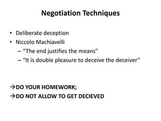 Negotiation Techniques
• Deliberate deception
• Niccolo Machiavelli
– “The end justifies the means”
– “It is double pleasure to deceive the deceiver”
DO YOUR HOMEWORK;
DO NOT ALLOW TO GET DECIEVED
 
