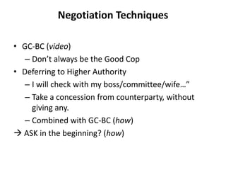 Negotiation Techniques
• GC-BC (video)
– Don’t always be the Good Cop
• Deferring to Higher Authority
– I will check with my boss/committee/wife…”
– Take a concession from counterparty, without
giving any.
– Combined with GC-BC (how)
 ASK in the beginning? (how)
 