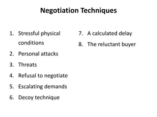 Negotiation Techniques
1. Stressful physical
conditions
2. Personal attacks
3. Threats
4. Refusal to negotiate
5. Escalating demands
6. Decoy technique
7. A calculated delay
8. The reluctant buyer
 