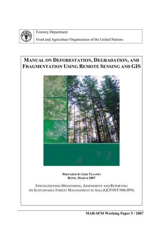 MAR-SFM Working Paper 5 / 2007
Forestry Department
Food and Agriculture Organization of the United Nations
MANUAL ON DEFORESTATION, DEGRADATION, AND
FRAGMENTATION USING REMOTE SENSING AND GIS
PREPARED BY GIRI TEJASWI
ROME, MARCH 2007
STRENGTHENING MONITORING, ASSESSMENT AND REPORTING
ON SUSTAINABLE FOREST MANAGEMENT IN ASIA (GCP/INT/988/JPN)
 