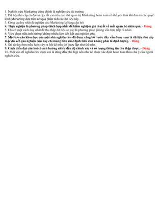 1. Nghiên cứu Marketing cũng chính là nghiên cứu thị trường 
2. Dữ liệu thứ cấp có độ tin cậy rất cao nên các nhà quản trị Marketing hoàn toàn có thể yên tâm khi đưa ra các quyết 
định Marketing dựa trên kết quả phân tích các dữ liệu này. 
3. Công cụ duy nhất để nghiên cứu Marketing là bảng câu hỏi 
4. Thực nghiện là phương pháp thích hợp nhất để kiểm nghiệm giả thuyết về mối quan hệ nhân quả. - Đúng 
5. Chỉ có một cách duy nhất để thu thập dữ liệu sơ cấp là phương pháp phỏng vấn trực tiếp cá nhân. 
6. Việc chọn mẫu ảnh hưởng không nhiều lắm đến kết quả nghiên cứu. 
7. Một báo cáo khoa học của một nhà nghiên cứu đã được công bố trước đây vẫn được xem là dữ liệu thứ cấp 
mặc dù kết quả nghiên cứu này chỉ mang tính chất định tính chứ không phải là định lượng. - Đúng 
8. Sai số do chọn mẫu luôn xảy ra bất kể mẫu đó được lập như thế nào. 
9. Cách diễn đạt câu hỏi có ảnh hưởng nhiều đến độ chính xác và số lượng thông tin thu thập được. - Đúng 
10. Một vấn đề nghiên cứu được coi là đúng đắn phù hợp nến như nó được xác định hoàn toàn theo chủ ý của người 
nghiên cứu. 
