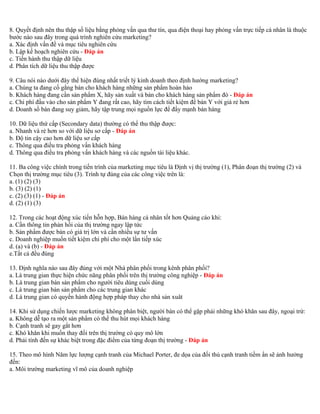 8. Quyết định nên thu thập số liệu bằng phỏng vấn qua thư tín, qua điện thoại hay phỏng vấn trực tiếp cá nhân là thuộc 
bước nào sau đây trong quá trình nghiên cứu marketing? 
a. Xác định vấn đề và mục tiêu nghiên cứu 
b. Lập kế hoạch nghiên cứu - Đáp án 
c. Tiến hành thu thập dữ liệu 
d. Phân tích dữ liệu thu thập được 
9. Câu nói nào dưới đây thể hiện đúng nhất triết lý kinh doanh theo định hướng marketing? 
a. Chúng ta đang cố gắng bán cho khách hàng những sản phẩm hoàn hảo 
b. Khách hàng đang cần sản phẩm X, hãy sản xuất và bán cho khách hàng sản phẩm đó - Đáp án 
c. Chi phí đầu vào cho sản phẩm Y đang rất cao, hãy tìm cách tiết kiệm để bán Y với giá rẻ hơn 
d. Doanh số bán đang suy giảm, hãy tập trung mọi nguồn lực để đẩy mạnh bán hàng 
10. Dữ liệu thứ cấp (Secondary data) thường có thể thu thập được: 
a. Nhanh và rẻ hơn so với dữ liệu sơ cấp - Đáp án 
b. Độ tin cậy cao hơn dữ liệu sơ cấp 
c. Thông qua điều tra phỏng vấn khách hàng 
d. Thông qua điều tra phỏng vấn khách hàng và các nguồn tài liệu khác. 
11. Ba công việc chính trong tiến trình của marketing mục tiêu là Định vị thị trường (1), Phân đoạn thị trường (2) và 
Chọn thị trường mục tiêu (3). Trình tự đúng của các công việc trên là: 
a. (1) (2) (3) 
b. (3) (2) (1) 
c. (2) (3) (1) - Đáp án 
d. (2) (1) (3) 
12. Trong các hoạt động xúc tiến hỗn hợp, Bán hàng cá nhân tốt hơn Quảng cáo khi: 
a. Cần thông tin phản hồi của thị trường ngay lập tức 
b. Sản phẩm được bán có giá trị lớn và cần nhiều sự tư vấn 
c. Doanh nghiệp muốn tiết kiệm chi phí cho một lần tiếp xúc 
d. (a) và (b) - Đáp án 
e.Tất cả đều đúng 
13. Định nghĩa nào sau đây đúng với một Nhà phân phối trong kênh phân phối? 
a. Là trung gian thực hiện chức năng phân phối trên thị trường công nghiệp - Đáp án 
b. Là trung gian bán sản phẩm cho người tiêu dùng cuối dùng 
c. Là trung gian bán sản phẩm cho các trung gian khác 
d. Là trung gian có quyền hành động hợp pháp thay cho nhà sản xuât 
14. Khi sử dụng chiến lược marketing không phân biệt, người bán có thể gặp phải những khó khăn sau đây, ngoại trừ: 
a. Không dễ tạo ra một sản phẩm có thể thu hút mọi khách hàng 
b. Cạnh tranh sẽ gay gắt hơn 
c. Khó khăn khi muốn thay đổi trên thị trường có quy mô lớn 
d. Phải tính đến sự khác biệt trong đặc điểm của từng đoạn thị trường - Đáp án 
15. Theo mô hình Năm lực lượng cạnh tranh của Michael Porter, đe dọa của đối thủ cạnh tranh tiềm ẩn sẽ ảnh hưởng 
đến: 
a. Môi trường marketing vĩ mô của doanh nghiệp 
 
