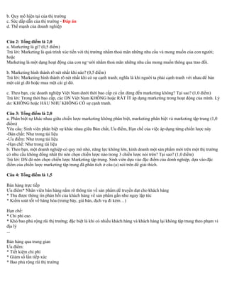 b. Quy mô hiện tại của thị trường 
c. Sức dấp dẫn của thị trường - Đáp án 
d. Thế mạnh của doanh nghiệp 
Câu 2: Tổng điểm là 2,0 
a. Marketing là gì? (0,5 điểm) 
Trả lời: Marketing là quá trình xúc tiến với thị trường nhằm thoả mãn những nhu cầu và mong muốn của con người; 
hoặc 
Marketing là một dạng hoạt động của con ng¬ười nhằm thoả mãn những nhu cầu mong muốn thông qua trao đổi. 
b. Marketing hình thành rõ nét nhất khi nào? (0,5 điểm) 
Trả lời: Marketing hình thành rõ nét nhất khi có sự cạnh tranh; nghĩa là khi người ta phải cạnh tranh với nhau để bán 
một cái gì đó hoặc mua một cái gì đó. 
c. Theo bạn, các doanh nghiệp Việt Nam dưới thời bao cấp có cần dùng đến marketing không? Tại sao? (1,0 điểm) 
Trả lời: Trong thời bao cấp, các DN Việt Nam KHÔNG hoặc RẤT ÍT áp dụng marketing trong hoạt động của mình. Lý 
do: KHÔNG hoặc HẦU NHƯ KHÔNG CÓ sự cạnh tranh. 
Câu 3: Tổng điểm là 2,0 
a. Phân biệt sự khác nhau giữa chiến lược marketing không phân biệt, marketing phân biệt và marketing tập trung (1,0 
điểm) 
Yêu cầu: Sinh viên phân biệt sự khác nhau giữa Bản chất, Ưu điểm, Hạn chế của việc áp dụng từng chiến lược này 
-Bản chất: Như trong tài liệu 
-Ưu điểm: Như trong tài liệu 
-Hạn chế: Như trong tài liệu 
b. Theo bạn, một doanh nghiệp có quy mô nhỏ, năng lực không lớn, kinh doanh một sản phẩm mới trên một thị trường 
có nhu cầu không đồng nhất thì nên chọn chiến lược nào trong 3 chiến lược nói trên? Tại sao? (1,0 điểm) 
Trả lời: DN đó nên chọn chiến lược Marketing tập trung. Sinh viên dựa vào đặc điểm của donh nghiệp, dựa vào đặc 
điểm của chiến lược marketing tập trung đã phân tích ở câu (a) nói trên để giải thích. 
Câu 4: Tổng điểm là 1,5 
Bán hàng trực tiếp 
Ưu điểm* Nhân viên bán hàng nắm rõ thông tin về sản phẩm dể truyền đạt cho khách hàng 
* Thu được thông tin phản hồi của khách hàng về sản phẩm gần như ngay lập tức 
* Kiểm soát tốt về hàng hóa (trưng bày, giá bán, dịch vụ đi kèm…) 
Hạn chế: 
* Chi phí cao 
* Khó bao phủ rộng rãi thị trường; đặc biệt là khi có nhiều khách hàng và khách hàng lại không tập trung theo phạm vi 
địa lý 
... 
Bán hàng qua trung gian 
Ưu điểm: 
* Tiết kiệm chi phí 
* Giảm số lần tiếp xúc 
* Bao phủ rộng rãi thị trường 
 