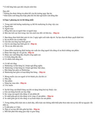 * Có thể tăng hiệu quả nhờ chuyên môn hóa 
Hạn chế: 
* Không thu được thông tin phản hồi của thị trường ngay lập tức 
* Khó kiểm soát hàng hóa hoặc phải đòi hỏi đội ngũ kiểm soát đông đảo 
I.Chọn 1 phương án trả lời đúng nhất 
1. Trong một tình huống marketing cụ thể thì marketing là công việc của: 
a. Người bán 
b. Người mua 
c. Đồng thời của cả người bán và người mua 
d. Bên nào tích cực hơn trong việc tìm cách trao đổi với bên kia. - Đáp án 
2. Bạn đang chọn hình thức giải trí cho 2 ngày nghỉ cuối tuần sắp tới. Sự lựa chọn đó được quyết định bởi: 
a. Sự ưa thích của cá nhân bạn 
b. Giá tiền của từng loại hình giải trí 
c. Giá trị của từng loại hình giải trí - Đáp án 
d. Tất cả các điều nêu trên 
3. Quan điểm marketing định hướng sản xuất cho rằng người tiêu dùng sẽ ưa thích những sản phẩm: 
a. Được bán rộng rãi với giá hạ - Đáp án 
b. Được sản xuất bằng dây chuyền công nghệ cao. 
c. Có kiểu dáng độc đáo 
d. Có nhiều tính năng mới. 
4. Có thể nói rằng: 
a. Marketing và bán hàng là 2 thuật ngữ đồng nghĩa. 
b. Marketing và bán hàng là 2 thuật ngữ khác biệt nhau. 
c. Bán hàng bao gồm cả Marketing 
d. Marketing bao gồm cả hoạt động bán hàng. - Đáp án 
5. Mong muốn của con người sẽ trở thành yêu cầu khi có: 
a. Nhu cầu 
b. Sản phẩm 
c. Năng lực mua sắm - Đáp án 
d. Ước muốn 
6. Sự hài lòng của khách hàng sau khi sử dụng hàng hoá tuỳ thuộc vào: 
a. Giá của hàng hoá đó cao hay thấp 
b. Kỳ vọng của người tiêu dùng về sản phẩm đó 
c. So sánh giữa giá trị tiêu dùng và kì vọng về sản phẩm. - Đáp án 
d. So sánh giữa giá trị tiêu dùng và sự hoàn thiện của sản phẩm. 
7. Trong những điều kiện nêu ra dưới đây, điều kiện nào không nhất thiết phải thoả mãn mà sự trao đổi tự nguyện vẫn 
diễn ra: 
a. Ít nhất phải có 2 bên 
b. Phải có sự trao đổi tiền giữa hai bên - Đáp án 
c. Mỗi bên phải khả năng giao tiếp và giao hàng 
 