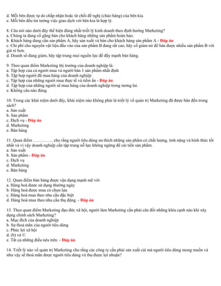 d. Mỗi bên được tự do chấp nhận hoặc từ chối đề nghị (chào hàng) của bên kia. 
e. Mỗi bên đều tin tưởng việc giao dịch với bên kia là hợp lý. 
8. Câu nói nào dưới đây thể hiện đúng nhất triết lý kinh doanh theo định hướng Marketing? 
a. Chúng ta đang cố gắng bán cho khách hàng những sản phẩm hoàn hảo. 
b. Khách hàng đang cần sản phẩm A, hãy sản xuất và bán cho khách hàng sản phẩm A - Đáp án 
c. Chi phí cho nguyên vật liệu đầu vào của sản phẩm B đang rất cao, hãy cố giảm nó để bán được nhiều sản phẩm B với 
giá rẻ hơn. 
d. Doanh số đang giảm, hãy tập trung mọi nguồn lực để đẩy mạnh bán hàng. 
9. Theo quan điểm Marketing thị trường của doanh nghiệp là: 
a. Tập hợp của cả người mua và người bán 1 sản phẩm nhất định 
b. Tập hợp người đã mua hàng của doanh nghiệp 
c. Tập hợp của những nguời mua thực tế và tiềm ẩn - Đáp án 
d. Tập hợp của những người sẽ mua hàng của doanh nghiệp trong tương lai. 
e. Không câu nào đúng. 
10. Trong các khái niệm dưới đây, khái niệm nào không phải là triết lý về quản trị Marketing đã được bàn đến trong 
sách? 
a. Sản xuất 
b. Sản phẩm 
c. Dịch vụ - Đáp án 
d. Marketing 
e. Bán hàng 
11. Quan điểm ………….. cho rằng người tiêu dùng ưa thích những sản phẩm có chất lượng, tính năng và hình thức tốt 
nhất và vì vậy doanh nghiệp cần tập trung nỗ lực không ngừng để cải tiến sản phẩm. 
a. Sản xuất 
b. Sản phẩm - Đáp án 
c. Dịch vụ 
d. Marketing 
e. Bán hàng 
12. Quan điểm bán hàng được vận dụng mạnh mẽ với 
a. Hàng hoá được sử dụng thường ngày 
b. Hàng hoá được mua có chọn lựa 
c. Hàng hoá mua theo nhu cầu đặc biệt 
d. Hàng hoá mua theo nhu cầu thụ động. - Đáp án 
13. Theo quan điểm Marketing đạo đức xã hội, người làm Marketing cần phải cân đối những khía cạnh nào khi xây 
dựng chính sách Marketing? 
a. Mục đích của doanh nghiệp 
b. Sự thoả mãn của người tiêu dùng 
c. Phúc lợi xã hội 
d. (b) và © 
e. Tất cả những điều nêu trên. - Đáp án 
14. Triết lý nào về quản trị Marketing cho rằng các công ty cần phải sản xuất cái mà người tiêu dùng mong muốn và 
như vậy sẽ thoả mãn được người tiêu dùng và thu được lợi nhuận? 
 