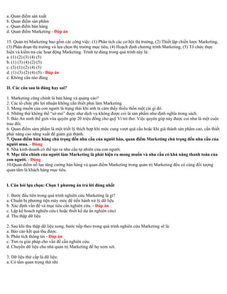 a. Quan điểm sản xuất 
b. Quan điểm sản phẩm 
c. Quan điểm bán hàng 
d. Quan điểm Marketing - Đáp án 
15. Quản trị Marketing bao gồm các công việc: (1) Phân tích các cơ hội thị trường, (2) Thiết lập chiến lược Marketing, 
(3) Phân đoạn thị trường và lựa chọn thị trường mục tiêu, (4) Hoạch định chương trình Marketing, (5) Tổ chức thực 
hiện và kiểm tra các hoạt động Marketing. Trình tự đúng trong quá trình này là: 
a. (1) (2) (3) (4) (5) 
b. (1) (3) (4) (2) (5) 
c. (3) (1) (2) (4) (5) 
d. (1) (3) (2) (4) (5) - Đáp án 
e. Không câu nào đúng 
II. Các câu sau là đúng hay sai? 
1. Marketing cũng chính là bán hàng và quảng cáo? 
2. Các tổ chức phi lợi nhuận không cần thiết phải làm Marketing 
3. Mong muốn của con người là trạng thái khi anh ta cảm thấy thiếu thốn một cái gì đó. 
4. Những thứ không thể “sờ mó” được như dịch vụ không được coi là sản phẩm như định nghĩa trong sách. 
5. Báo An ninh thế giới vừa quyên góp 20 triệu đồng cho quỹ Vì trẻ thơ. Việc quyên góp này được coi như là một cuộc 
trao đổi. 
6. Quan điểm sảm phẩm là một triết lý thích hợp khi mức cung vượt quá cầu hoặc khi giá thành sản phẩm cao, cần thiết 
phải nâng cao năng xuất để giảm giá thành. 
7. Quan điểm bán hàng chú trọng đến nhu cầu của người bán, quan điểm Marketing chú trọng đến nhu cầu của 
người mua. - Đúng 
8. Nhà kinh doanh có thể tạo ra nhu cầu tự nhiên của con người. 
9. Mục tiêu chính của người làm Marketing là phát hiện ra mong muốn và nhu cầu có khả năng thanh toán của 
con người. - Đúng 
10.Quan điểm nỗ lực tăng cường bán hàng và quan điểm Marketing trong quản trị Marketing đều có cùng đối tượng 
quan tâm là khách hàng mục tiêu. 
I. Câu hỏi lựa chọn: Chọn 1 phương án trả lời đúng nhất 
1. Bước đầu tiên trong quá trình nghiên cứu Marketing là gì? 
a. Chuẩn bị phương tiện máy móc để tiến hành xử lý dữ liệu 
b. Xác định vấn đề và mục tiêu cần nghiên cứu. - Đáp án 
c. Lập kế hoach nghiên cứu ( hoặc thiết kế dự án nghiên cứu) 
d. Thu thập dữ liệu 
2. Sau khi thu thập dữ liệu xong, bước tiếp theo trong quá trình nghiên cứu Marketing sẽ là: 
a. Báo cáo kết quả thu được. 
b. Phân tích thông tin - Đáp án 
c. Tìm ra giải pháp cho vấn đề cần nghiên cứu. 
d. Chuyển dữ liệu cho nhà quản trị Marketing để họ xem xét. 
3. Dữ liệu thứ cấp là dữ liệu: 
a. Có tầm quan trọng thứ nhì 
 