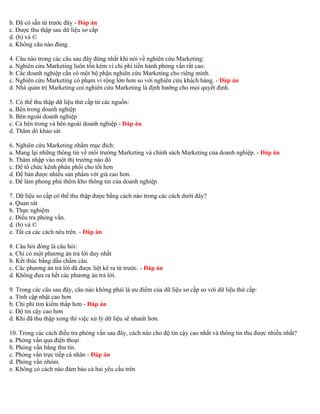 b. Đã có sẵn từ trước đây - Đáp án 
c. Được thu thập sau dữ liệu sơ cấp 
d. (b) và © 
e. Không câu nào đúng. 
4. Câu nào trong các câu sau đây đúng nhất khi nói về nghiên cứu Marketing: 
a. Nghiên cứu Marketing luôn tốn kém vì chi phí tiến hành phỏng vấn rất cao. 
b. Các doanh nghiệp cần có một bộ phận nghiên cứu Marketing cho riêng mình. 
c. Nghiên cứu Marketing có phạm vi rộng lớn hơn so với nghiên cứu khách hàng. - Đáp án 
d. Nhà quản trị Marketing coi nghiên cứu Marketing là định hướng cho mọi quyết định. 
5. Có thể thu thập dữ liệu thứ cấp từ các nguồn: 
a. Bên trong doanh nghiệp 
b. Bên ngoài doanh nghiệp 
c. Cả bên trong và bên ngoài doanh nghiệp - Đáp án 
d. Thăm dò khảo sát 
6. Nghiên cứu Marketing nhằm mục đích: 
a. Mang lại những thông tin về môi trường Marketing và chính sách Marketing của doanh nghiệp. - Đáp án 
b. Thâm nhập vào một thị trường nào đó 
c. Để tổ chức kênh phân phối cho tốt hơn 
d. Để bán được nhiều sản phẩm với giá cao hơn. 
e. Để làm phong phú thêm kho thông tin của doanh nghiệp 
7. Dữ liệu so cấp có thể thu thập được bằng cách nào trong các cách dưới đây? 
a. Quan sát 
b. Thực nghiệm 
c. Điều tra phỏng vấn. 
d. (b) và © 
e. Tất cả các cách nêu trên. - Đáp án 
8. Câu hỏi đóng là câu hỏi: 
a. Chỉ có một phương án trả lời duy nhất 
b. Kết thúc bằng dấu chấm câu. 
c. Các phương án trả lời đã được liệt kê ra từ trước. - Đáp án 
d. Không đưa ra hết các phương án trả lời. 
9. Trong các câu sau đây, câu nào không phải là ưu điểm của dữ liệu sơ cấp so với dữ liệu thứ cấp: 
a. Tính cập nhật cao hơn 
b. Chi phí tìm kiếm thấp hơn - Đáp án 
c. Độ tin cậy cao hơn 
d. Khi đã thu thập xong thì việc xử lý dữ liệu sẽ nhanh hơn. 
10. Trong các cách điều tra phỏng vấn sau đây, cách nào cho độ tin cậy cao nhất và thông tin thu được nhiều nhất? 
a. Phỏng vấn qua điện thoại 
b. Phỏng vấn bằng thư tín. 
c. Phỏng vấn trực tiếp cá nhân - Đáp án 
d. Phỏng vấn nhóm. 
e. Không có cách nào đảm bảo cả hai yêu cầu trên 
 