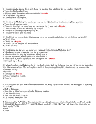 11. Câu nào sau đây là đúng khi so sánh phỏng vấn qua điện thoại và phỏng vấn qua bưu điện (thư tín)? 
a. Thông tin phản hồi nhanh hơn. 
b. Số lượng thông tin thu đuợc nhiều hơn đáng kể. - Đáp án 
c. Chi phí phỏng vấn cao hơn. 
d. Có thể đeo bám dễ dàng hơn. 
12. Các thông tin Marketing bên ngoài được cung cấp cho hệ thông thông tin của doanh nghiệp, ngoại trừ: 
a. Thông tin tình báo cạnh tranh. 
b. Thông tin từ các báo cáo lượng hàng tồn kho của các đại lý phân phối. - Đáp án 
c. Thông tin từ các tổ chức dịch vụ cung cấp thông tin. 
d. Thông tin từ lực lượng công chúng đông đảo. 
e. Thông tin từ các cơ quan nhà nước. 
13. Câu hỏi mà các phương án trả lời chưa được đưa ra sẵn trong bảng câu hỏi thì câu hỏi đó thuộc loại câu hỏi? 
a. Câu hỏi đóng 
b. Câu hỏi mở - Đáp án 
c. Có thể là câu hỏi đóng, có thể là câu hỏi mở. 
d. Câu hỏi cấu trúc. 
14. Thứ tự đúng của các bước nhỏ trong bước 1 của quá trình nghiên cứu Marketing là gì? 
a. Vấn đề quản trị, mục tiêu nghiên cứu, vấn đề nghiên cứu. 
b. Vấn đề nghiên cứu, mục tiêu nghiên cứu, vấn đề quản trị. 
c. Mục tiêu nghiên cứu, vấn đề nghiên cứư, vấn đề quản trị. 
d. Vấn đề quản trị, vấn đề nghiên cứu, mục tiêu nghiên cứu. - Đáp án 
e. Không có đáp án đúng. 
15. Một cuộc nghiên cứu Marketing gần đây của doanh nghiệp X đã xác định được rằng nếu giá bán của sản phẩm tăng 
15% thì doanh thu sẽ tăng 25%; cuộc nghiên cứu đó đã dùng phương pháp nghiên cứu nào trong các phương pháp 
nghiên cứu sau đây? 
a. Quan sát 
b. Thực nghiệm - Đáp án 
c. Phỏng vấn trực tiếp cá nhân 
d. Thăm dò 
1. Marketing mục tiêu phải được tiến hành theo 4 bước lớn. Công việc nào được nêu dưới đây không phải là một trong 
các bước đó. 
a. Định vị thị trường. 
b. Soạn thảo hệ thống Marketing Mix cho thị trường mục tiêu 
c. Phân đoạn thị trường 
d. Phân chia sản phẩm. – Đáp án 
e. Lựa chọn thị trường mục tiêu. 
2. Ba doanh nghiệp X, Y, Z hoạt động cạnh tranh trong một ngành mà mức tiêu thụ hàng hoá như sau: Doanh nghiệp 
X: 80.000USD. Doanh nghiệp Y: 75.000USD; Doanh nghiệp Z: 45.000USD. Theo cách tính cơ bản thì thị phần của 
doanh nghiệp Y sẽ là: 
a. 40% 
b. 42,5% 
 
