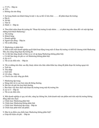 c. 37,5% – Đáp án 
d. 35% 
e. Không câu nào đúng 
3. Sự trung thành của khách hàng là một ví dụ cụ thể về tiêu thức ……. để phân đoạn thị trường: 
a. Địa lý 
b. Xã hội 
c. Tâm lý 
d. Hành vi – Đáp án 
4. Theo khái niệm đoạn thị trường thì “Đoạn thị trường là một nhóm ….. có phản ứng như nhau đối với một tập hợp 
những kích thích Marketing”. 
a. Thị trường 
b. Khách hàng 
c. Doanh nghiệp 
d. Người tiêu dùng – Đáp án 
e. Tất cả đều đúng. 
5. Marketing có phân biệt: 
a. Diễn ra khi một doanh nghiệp quyết định hoạt động trong một số đoạn thị trường và thiết kế chương trình Marketing 
Mix cho riêng từng đoạn thị trường đó. 
b. Có thể làm tăng doanh số bán ra so với áp dụng Marketing không phân biệt. 
c. Có thể làm tăng chi phí so với Marketing không phân biệt. 
d. (b) và © 
e. Tất cả các điều trên. – Đáp án 
6. Tất cả những tiêu thức sau đây thuộc nhóm tiêu thức nhân khẩu học dùng để phân đoạn thị trường ngoại trừ: 
a. Tuổi tác 
b. Thu nhập 
c. Giới tính 
d. Lối sống – Đáp án 
e. Chu kì của cuộc sống gia đình. 
7. Marketing tập trung: 
a. Mang tính rủi ro cao hơn mứa độ thông thường. 
b. Đòi hỏi chi phí lớn hơn bình thường 
c. Bao hàm việc theo đuổi một đoạn thị trường trong một thị trường lớn 
d. (a) và © – Đáp án 
e. Tất cả các điều trên. 
8. Một doanh nghiệp có quy mô nhỏ, năng lực không lớn, kinh doanh một sản phẩm mới trên một thị trường không 
đồng nhất nên chọn: 
a. Chiến lược Marketing phân biệt 
b. Chiến lược Marketing không phân biệt 
c. Chiến lược Marketing tập trung – Đáp án 
d. Chiến lược phát triển sản phẩm. 
9. Đâu là ưu điểm của chiến lược Marketing không phân biệt? 
a. Giúp tiết kiệm chi phí. – Đáp án 
 
