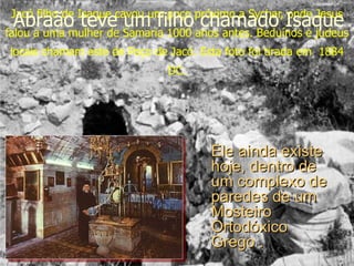 Jacó filho de Isaque cavou um poço próximo a Sychar, onde Jesus falou a uma mulher de Samaria 1000 anos antes. Beduínos e judeus locais chamam este de Poço de Jacó. Esta foto foi tirada em  1884 DC. Ele ainda existe hoje, dentro de um complexo de paredes de um Mosteiro Ortodóxico Grego . Abraão teve um filho chamado Isaque 