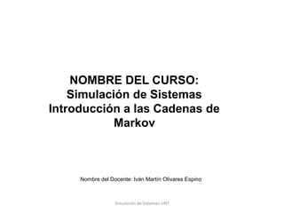 Nombre del Docente: Iván Martín Olivares Espino
NOMBRE DEL CURSO:
Simulación de Sistemas
Introducción a las Cadenas de
Markov
Simulación de Sistemas-UNT
 