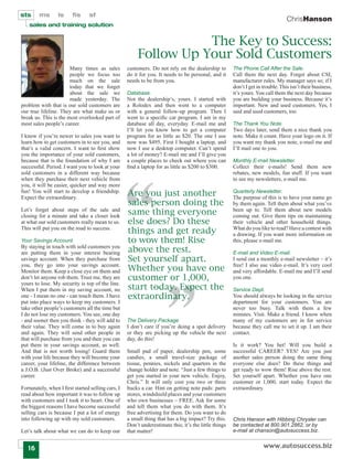 sts     ms       ls     ﬁs       sf
                                                                                                                                 ChrisHanson
    sales and training solution


                                                                   The Key to Success:
                                                        Follow Up Your Sold Customers
                       Many times as sales         customers. Do not rely on the dealership to        The Phone Call After the Sale.
                       people we focus too         do it for you. It needs to be personal, and it     Call them the next day. Forget about CSI,
                       much on the sale            needs to be from you.                              manufacturer rules. My manager says so; if I
                       today that we forget                                                           don’t I get in trouble. This isn’t their business,
                       about the sale we           Database.                                          it’s yours. You call them the next day because
                       made yesterday. The         Not the dealership’s, yours. I started with        you are building your business. Because it’s
problem with that is our sold customers are        a Rolodex and then went to a computer              important. New and used customers. Yes, I
our true lifeline. They are what make us or        with a general follow-up program. Then I           said and used customers, too.
break us. This is the most overlooked part of      went to a speciﬁc car program. I am in my
most sales people’s career.                        database all day, everyday. E-mail me and          The Thank You Note.
                                                   I’ll let you know how to get a computer            Two days later, send them a nice thank you
I know if you’re newer to sales you want to        program for as little as $20. The one I use        note. Make it count. Have your logo on it. If
learn how to get customers in to see you, and      now was $495. First I bought a laptop, and         you want my thank you note, e-mail me and
that’s a valid concern. I want to ﬁrst show        now I use a desktop computer. Can’t spend          I’ll mail one to you.
you the importance of your sold customers,         a lot of money? E-mail me and I’ll give you
because that is the foundation of why I am         a couple places to check out where you can         Monthly E-mail Newsletter.
successful. Period. I want you to look at your     ﬁnd a laptop for as little as $200 to $300.        Collect their e-mails! Send them new
sold customers in a different way because                                                             rebates, new models, fun stuff. If you want
when they purchase their next vehicle from                                                            to see my newsletters, e-mail me.
you, it will be easier, quicker and way more
fun! You will start to develop a friendship.
Expect the extraordinary.
                                                   Are you just another                               Quarterly Newsletter.
                                                                                                      The purpose of this is to have your name go
                                                   sales person doing the                             by them again. Tell them about what you’ve
Let’s forget about steps of the sale and
closing for a minute and take a closer look
                                                   same thing everyone                                been up to. Tell them about new models
                                                                                                      coming out. Give them tips on maintaining
at what our sold customers really mean to us.      else does? Do these                                their vehicle and other household things.
This will put you on the road to success.
                                                   things and get ready                               What do you like to read? Have a contest with
                                                                                                      a drawing. If you want more information on
Your Savings Account.                              to wow them! Rise                                  this, please e-mail me.
By staying in touch with sold customers you
are putting them in your interest bearing          above the rest.                                    E-mail and Video E-mail.
savings account. When they purchase from           Set yourself apart.                                I send out a monthly e-mail newsletter – it’s
you, they go into your savings account.
Monitor them. Keep a close eye on them and         Whether you have one                               free! I also use video e-mail. It’s very cool
                                                                                                      and very affordable. E-mail me and I’ll send
don’t let anyone rob them. Trust me, they are      customer or 1,000,                                 you one.
                                                   start today. Expect the
yours to lose. My security is top of the line.
When I put them in my saving account, no                                                              Service Dept.
one - I mean no one - can touch them. I have       extraordinary.                                     You should always be looking in the service
put into place ways to keep my customers. I                                                           department for your customers. You are
take other people’s customers all the time but                                                        never too busy. Talk with them a few
I do not lose my customers. You see, one day                                                          minutes. Visit. Make a friend. I know when
- and sooner then you think - they will add to     The Delivery Package.                              many of my customers are in for service
their value. They will come in to buy again        I don’t care if you’re doing a spot delivery       because they call me to set it up. I am their
and again. They will send other people in          or they are picking up the vehicle the next        contact.
that will purchase from you and then you can       day, do this!
put them in your savings account, as well.                                                            Is it work? You bet! Will you build a
And that is not worth losing! Guard them           Small pad of paper, dealership pen, some           successful CAREER? YES! Are you just
with your life because they will become your       candies, a small travel-size package of            another sales person doing the same thing
career, your lifeline, the difference between      tissue, pennies, nickels and quarters in the       everyone else does? Do these things and
a J.O.B. (Just Over Broke) and a successful        change holder and note. “Just a few things to      get ready to wow them! Rise above the rest.
career.                                            get you started in your new vehicle. Enjoy,        Set yourself apart. Whether you have one
                                                   Chris.” It will only cost you two or three         customer or 1,000, start today. Expect the
Fortunately, when I ﬁrst started selling cars, I   bucks a car. Hint on getting note pads: parts      extraordinary.
read about how important it was to follow up       stores, windshield places and your customers
with customers and I took it to heart. One of      who own businesses – FREE. Ask for some
the biggest reasons I have become successful       and tell them what you do with them. It’s
selling cars is because I put a lot of energy      free advertising for them. Do you want to do
into following up with my sold customers.          a small thing that has a big impact? Try this.     Chris Hanson with Hibbing Chrysler can
                                                   Don’t underestimate this; it’s the little things   be contacted at 800.901.2862, or by
Let’s talk about what we can do to keep our        that matter!                                       e-mail at chanson@autosuccess.biz.


   16                                                                                                                www.autosuccess.biz
 