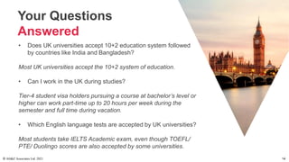 Your Questions
Answered
• Does UK universities accept 10+2 education system followed
by countries like India and Bangladesh?
Most UK universities accept the 10+2 system of education.
• Can I work in the UK during studies?
Tier-4 student visa holders pursuing a course at bachelor’s level or
higher can work part-time up to 20 hours per week during the
semester and full time during vacation.
• Which English language tests are accepted by UK universities?
Most students take IELTS Academic exam, even though TOEFL/
PTE/ Duolingo scores are also accepted by some universities.
© AH&Z Associates Ltd. 2021 14
 