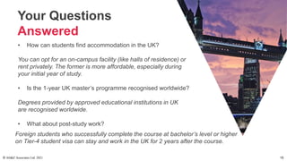 Your Questions
Answered
• How can students find accommodation in the UK?
You can opt for an on-campus facility (like halls of residence) or
rent privately. The former is more affordable, especially during
your initial year of study.
• Is the 1-year UK master’s programme recognised worldwide?
Degrees provided by approved educational institutions in UK
are recognised worldwide.
• What about post-study work?
Foreign students who successfully complete the course at bachelor’s level or higher
on Tier-4 student visa can stay and work in the UK for 2 years after the course.
© AH&Z Associates Ltd. 2021 15
 